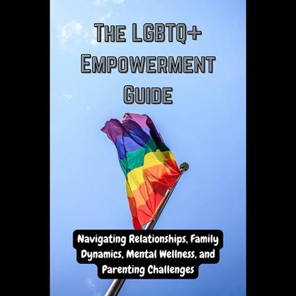 LGBTQ+ Empowerment Guide, The: Navigating Relationships, Family Dynamics, Mental Wellness, and Parenting Challenges