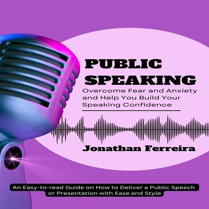 Public Speaking: Overcome Fear and Anxiety and Help You Build Your Speaking Confidence (An Easy-to-read Guide on How to Deliver a Public Speech or Presentation with Ease and Style)