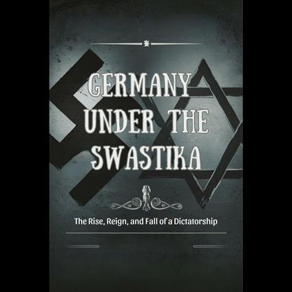 Germany Under the Swastika: The Rise, Reign, and Fall of a Dictatorship