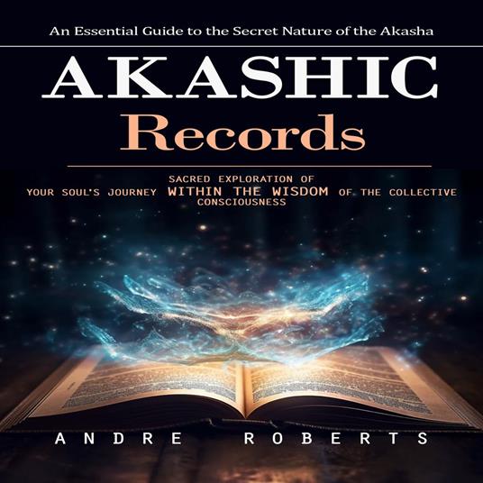 Akashic Records: An Essential Guide to the Secret Nature of the Akasha (Sacred Exploration of Your Soul's Journey Within the Wisdom of the Collective Consciousness)