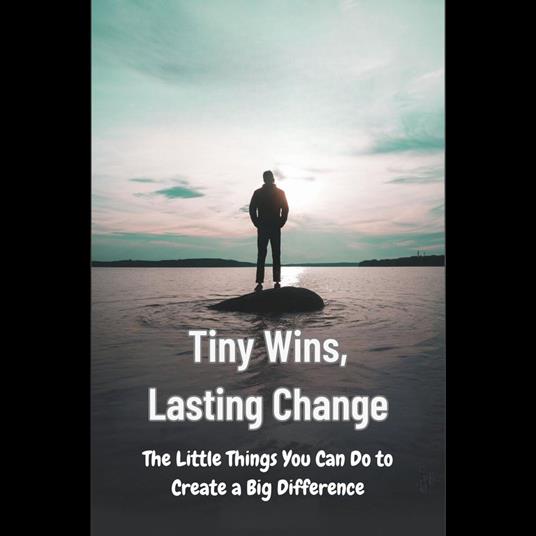 Tiny Wins, Lasting Change: The Little Things You Can Do to Create a Big Difference