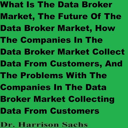 What Is The Data Broker Market, The Future Of The Data Broker Market, How The Companies In The Data Broker Market Collect Data From Customers, And The Problems With The Companies In The Data Broker Market Collecting Data From Customers