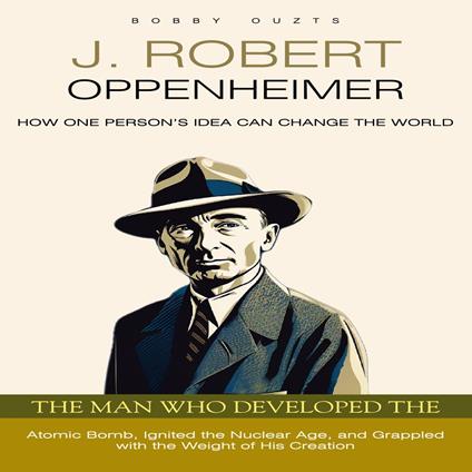 J. Robert Oppenheimer: How One Person’s Idea Can Change the World (The Man Who Developed the Atomic Bomb, Ignited the Nuclear Age, and Grappled with the Weight of His Creation)