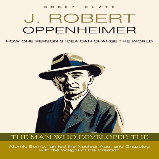 J. Robert Oppenheimer: How One Person’s Idea Can Change the World (The Man Who Developed the Atomic Bomb, Ignited the Nuclear Age, and Grappled with the Weight of His Creation)