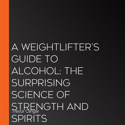 Weightlifter’s Guide to Alcohol, A: The Surprising Science of Strength and Spirits