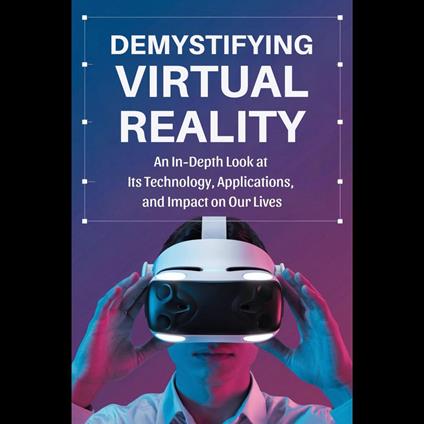 Demystifying Virtual Reality: An In-Depth Look at Its Technology, Applications, and Impact on Our Lives