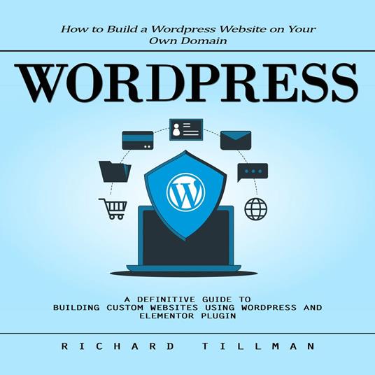 Wordpress: How to Build a Wordpress Website on Your Own Domain (A Definitive Guide to Building Custom Websites Using Wordpress and Elementor Plugin)