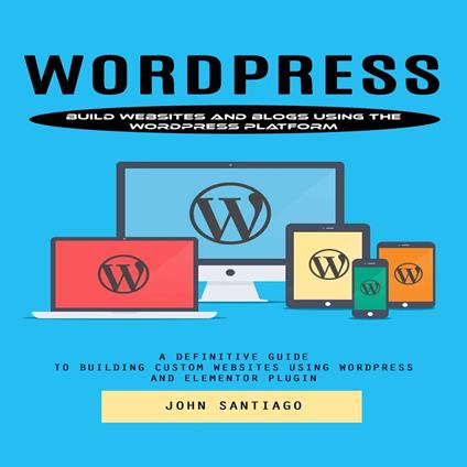 Wordpress: Build Websites and Blogs Using the Wordpress Platform (A Definitive Guide to Building Custom Websites Using Wordpress and Elementor Plugin)