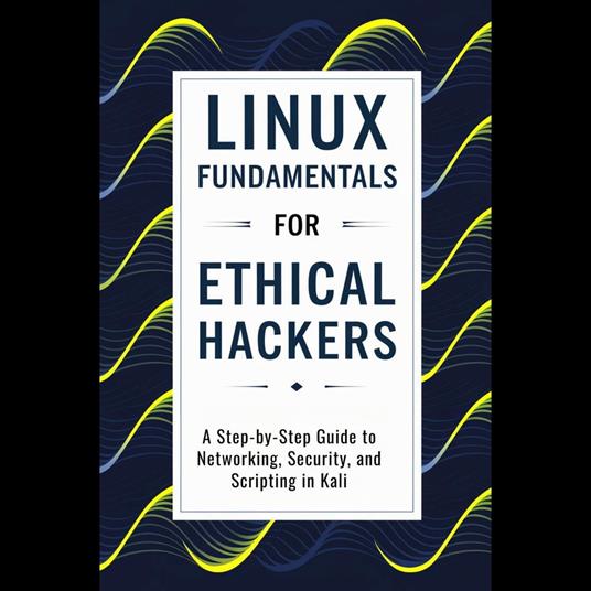 Linux Fundamentals for Ethical Hackers: A Step-by-Step Guide to Networking, Security, and Scripting in Kali