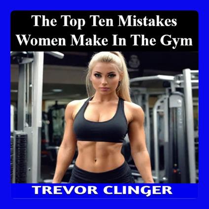 Top Ten Mistakes Women Make in the Gym, The: A Comprehensive Guide