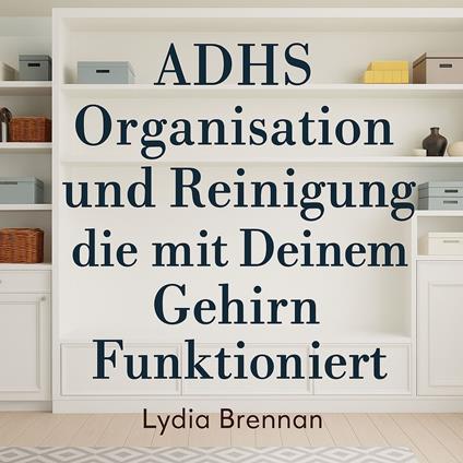 ADHS Organisation und Reinigung die mit Deinem Gehirn Funktioniert: Verwandle Chaos in Klarheit, Beherrsche Einfache Systeme und Gewinne Deinen Frieden Zurück Ohne Scham oder Burnout