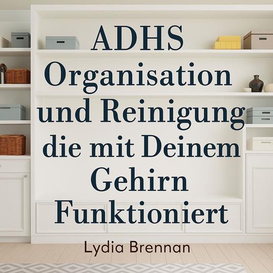 ADHS Organisation und Reinigung die mit Deinem Gehirn Funktioniert: Verwandle Chaos in Klarheit, Beherrsche Einfache Systeme und Gewinne Deinen Frieden Zurück Ohne Scham oder Burnout