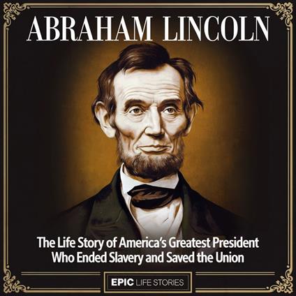 Abraham Lincoln: The Life Story of America’s Greatest President Who Ended Slavery and Saved the Union