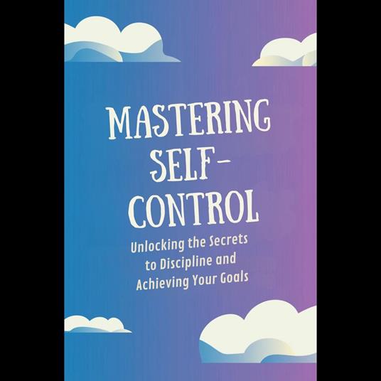 Mastering Self-Control: Unlocking the Secrets to Discipline and Achieving Your Goals