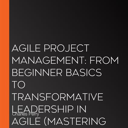 Agile Project Management: From Beginner Basics to Transformative Leadership in Agile (Mastering Flexibility, Collaboration, and Success in Modern Projects)