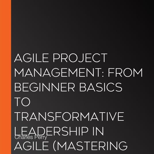 Agile Project Management: From Beginner Basics to Transformative Leadership in Agile (Mastering Flexibility, Collaboration, and Success in Modern Projects)
