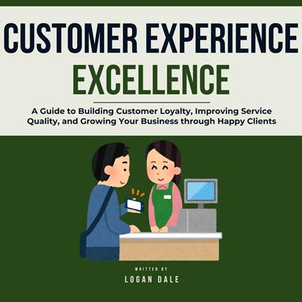 Customer Experience Excellence: A Guide to Building Customer Loyalty, Improving Service Quality, and Growing Your Business through Happy Clients