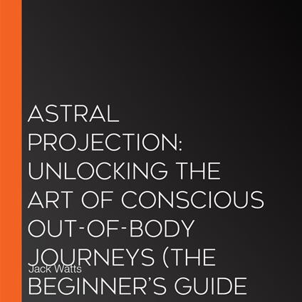 Astral Projection: Unlocking the Art of Conscious Out-of-body Journeys (The Beginner’s Guide to Astral Projection Unlocking the Secrets of Out-of-body Travel)