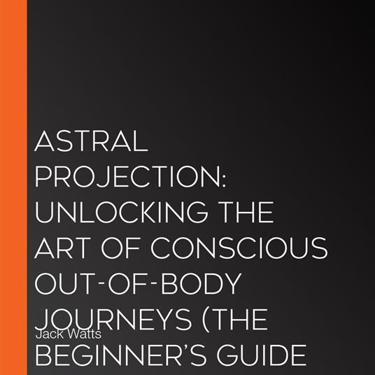 Astral Projection: Unlocking the Art of Conscious Out-of-body Journeys (The Beginner’s Guide to Astral Projection Unlocking the Secrets of Out-of-body Travel)