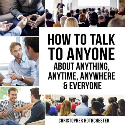 How to Talk to Anyone About Anything, Anytime, Anywhere & Everyone