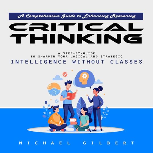 Critical Thinking: A Comprehensive Guide to Enhancing Reasoning (A Step-by-guide to Sharpen Your Logical and Strategic Intelligence Without Classes)