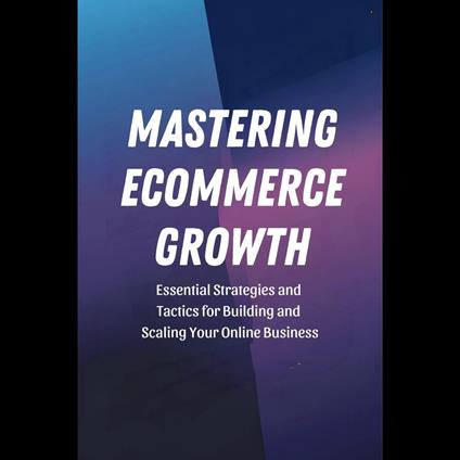 Mastering Ecommerce Growth: Essential Strategies and Tactics for Building and Scaling Your Online Business