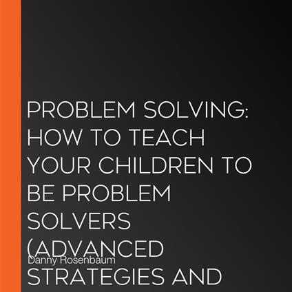 Problem Solving: How to Teach Your Children to Be Problem Solvers (Advanced Strategies and Reasoning Skills to Increase Your Decision Making)