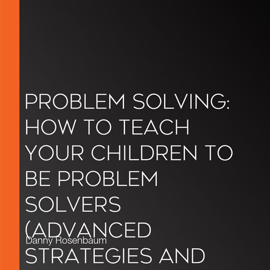 Problem Solving: How to Teach Your Children to Be Problem Solvers (Advanced Strategies and Reasoning Skills to Increase Your Decision Making)