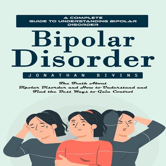 Bipolar Disorder: A Complete Guide to Understanding Bipolar Disorder (The Truth About Bipolar Disorder and How to Understand and Find the Best Ways to Gain Control)