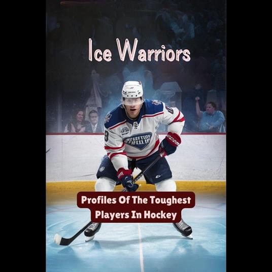 Ice Warriors: Profiles Of The Toughest Players In Hockey