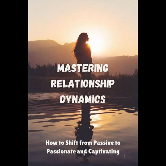 Mastering Relationship Dynamics: How to Shift from Passive to Passionate and Captivating