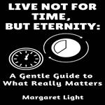 Live Not For Time, But Eternity: A Gentle Guide to What Really Matters.