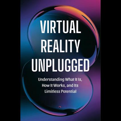 Virtual Reality Unplugged: Understanding What It Is, How It Works, and Its Limitless Potential