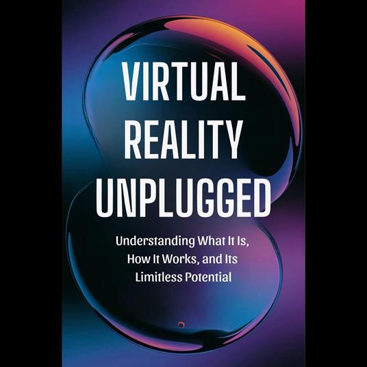 Virtual Reality Unplugged: Understanding What It Is, How It Works, and Its Limitless Potential