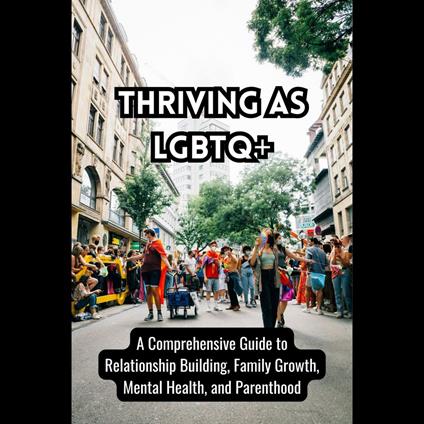 Thriving as LGBTQ+: A Comprehensive Guide to Relationship Building, Family Growth, Mental Health, and Parenthood