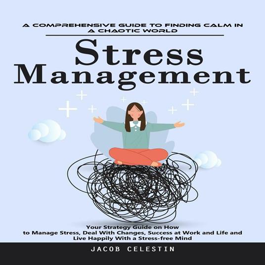 Stress Management: A Comprehensive Guide to Finding Calm in a Chaotic World (Your Strategy Guide on How to Manage Stress, Deal With Changes, Success at Work and Life and Live Happily With a Stress-free Mind)