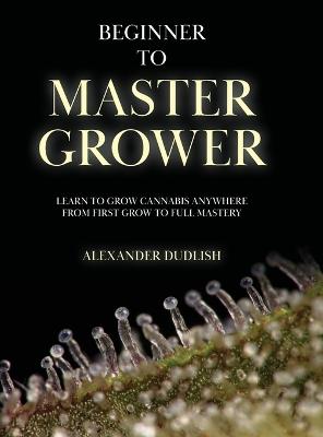 Beginner to Master Grower: Learn to Grow Cannabis Anywhere from First Grow to Full Mastery - Alexander Dudlish - cover