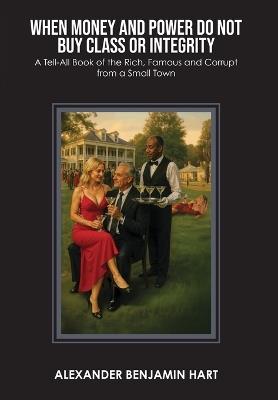 When Money and Power Do Not Buy Class or Integrity: A Tell-All Book of the Rich, Famous and Corrupt from a Small Town - Alexander Benjamin Hart - cover