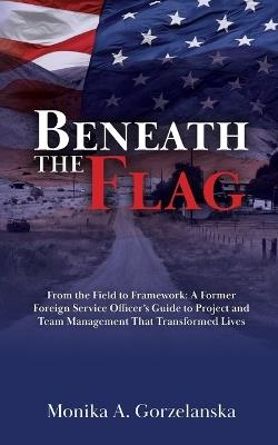 Beneath the Flag: From the Field to the Framework: A Former Foreign Service Officer's Guide to Project Management that Transformed Lives - Monika A Gorzelanska - cover