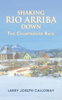 Shaking Rio Arriba Down: The Courthouse Raid - Larry Joseph Calloway - cover