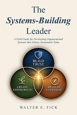 The Systems-Building Leader: A Field Guide for Developing Organizational Systems that Deliver Sustainable Value - Walter E Fick - cover