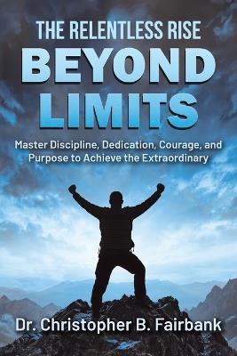 The Relentless Rise - Beyond Limits: Master Discipline, Dedication, Courage, and Purpose to Achieve the Extraordinary - Christopher B Fairbank - cover