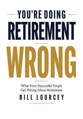 You're Doing Retirement Wrong: What Even Successful People Get Wrong About Retirement - Bill Lourcey - cover