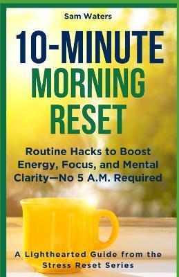 10-Minute Morning Reset: Routine Hacks to Boost Energy, Focus, and Mental Clarity - No 5 A.M. Required - Sam Waters - cover