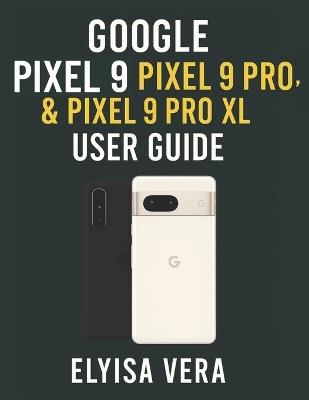 Google Pixel 9, Pixel 9 Pro, & Pixel 9 Pro XL User Guide: Step-by-Step Instructions For Setting Up, Customizing And Mastering The Features That Make Your Device unique. - Elyisa Vera - cover