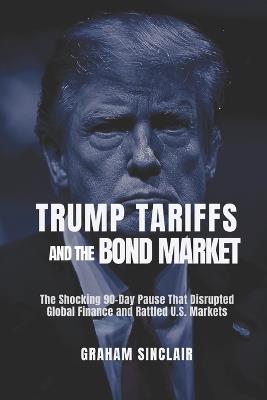 Trump Tariffs and the Bond Market: The Shocking 90-Day Pause That Disrupted Global Finance and Rattled U.S. Markets - Graham Sinclair - cover