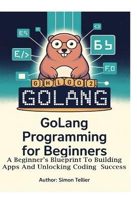 Golang Programming for Beginners: A Beginner's Blueprint to Building Apps and Unlocking Coding Success - Simon Tellier - cover