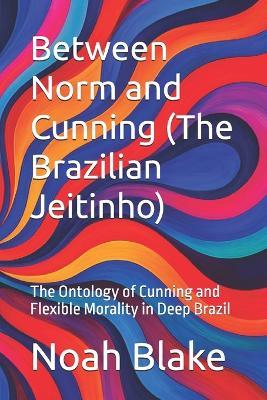 Between Norm and Cunning (The Brazilian Jeitinho): The Ontology of Cunning and Flexible Morality in Deep Brazil - Noah Blake - cover