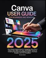 Canva User Guide for Beginners and Seniors: The Ultimate Masterclass for Designing Like a Pro in Canva with Pro Tips, Easy Steps, and Hidden Tricks for Creating Stunning Social Media Posts, Business Designs, and Print Templates.