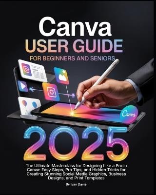 Canva User Guide for Beginners and Seniors: The Ultimate Masterclass for Designing Like a Pro in Canva with Pro Tips, Easy Steps, and Hidden Tricks for Creating Stunning Social Media Posts, Business Designs, and Print Templates. - Ivan Davie - cover